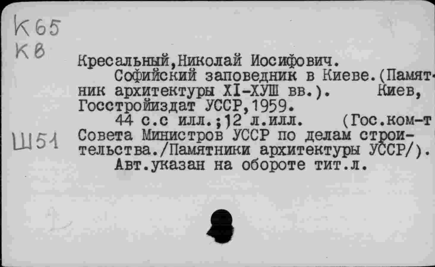 ﻿Кб
LU54
Кресельный,Николай Иосифович.
Софийский заповедник в Киеве.(Памят ник архитектуры XI—ХУПІ вв.). Киев, Госстройиздат УССР,1959.
44 с.с илл.;)2 л.илл. (Гос.ком-т Совета Министров УССР по делам строительства. /Памятники архитектуры УССР/).
Авт.указан на обороте тит.л.